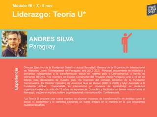Liderazgo: Teoría U*Experiencia
Módulo #6 – 8 - 9 nov
ANDRES SILVA
Paraguay
Director Ejecutivo de la Fundación Teletón y actual Secretario General de la Organización Internacional
de Teletones. Joven Sobresaliente del Paraguay, año 2012 (JCI). Participó activamente de iniciativas y
proyectos relacionados a la transformación social en nuestro país y Latinoamérica, a través de
diferentes REDES. Fue miembro del Equipo Constructor del Proyecto Visión Paraguay junto a 45 de los
líderes más destacados de nuestro país. Es miembro del Consejo Directivo de la Fundación
Tierranuestra. Ex Director Ejecutivo de Juventud Que se Mueve (2001 a 2005) y líder Asociado a la
Fundación AVINA. Especialista en intervención en procesos de aprendizaje en contextos
organizacionales con más de 15 años de experiencia. Consultor y facilitador en temas relacionados al
liderazgo, trabajo en equipo, cultura organizacional y comunicación. Conferencista.
*La Teoría U propone una nueva manera de abordar procesos de transformación en ámbitos como lo
social, lo económico y lo científico poniendo un fuerte énfasis en la manera en la que encaramos
nuestros desafíos.
 