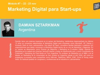 Marketing Digital para Start-upsExperiencia
Módulo #7 – 22 - 23 nov
DAMIAN SZTARKMAN
Argentina
Damián tiene una extensa trayectoria en el campo del Marketing, habiéndose desempeñado los últimos
15 años en proyectos relacionados al Marketing Digital para empresas como Microsoft, HP, Disney y
Kimberly Clark en todo Latinoamérica. Hoy lidera Alt Team, consultora flexible dedicada a colaborar con
organizaciones que deben incorporar al Marketing Digital dentro de su mix de Marketing y Negocios. En
su carrera se desempeño como Director de Negocios y Marketing en E-volution Digital, Gerente de
Marketing en la cadena de Librerías Yenny/El Ateneo y luego en Musimundo.com y como Coordinador de
Publicidad y Marketing de Post-Venta en Ford Argentina. Es profesor de Marketing en el MBA y en el
Master en Marketing de la Universidad de San Andrés en Argentina desde el año 2004, así como en
programas in-company para compañías como ABinveb, Telefónica, BBVA, ICBC, Ernst & Young, entre
otras. Es habitual speaker en congresos y conferencias de la industria en Latinoamérica.
 