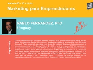 Marketing para EmprendedoresExperiencia
Módulo #8 – 13 - 14 dic
PABLO FERNANDEZ, PhD
Uruguay
Es socio de MarketingTech. Doctor en Marketing egresado de la Universidad de Cornell donde tambien
obtuvo su diploma de Maestria. Licenciado en sociologia egresado de la Universidad de la Republica
(Uruguay). Posee una amplia trayectoria en el ámbito del marketing de servicios habiendo ocupado la
gerencia de marketing de ING Bank y COFAC. En 1999 co-fundó la consultora METRIX Marketing, en
la que permanecio como socio hasta 2007, fecha en la que creó MarketingTech. Ha sido consultor de
las Naciones Unidas. Desde 1998 es profesor titular de Marketing de Servicios de la Universidad
ORT, donde también dicta cursos de Publicidad, Investigacion, Mercados y Marketing Financiero. Co-
autor del Libro “LA GESTION DEL MARKETING DE SERVICIOS”, vendido en toda America Latina
como texto de estudio y de divulgacion. Autor y co-autor de diversos artículos de su
especialidad, incluyendo “No reste clientes, Sume Relaciones”, Harvard Business Review, 2006.
 