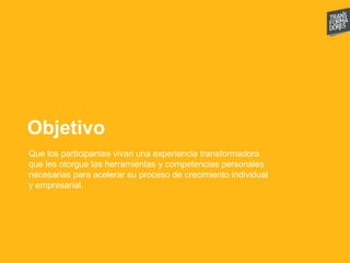 Objetivo
Que los participantes vivan una experiencia transformadora
que les otorgue las herramientas y competencias personales
necesarias para acelerar su proceso de crecimiento individual
y empresarial.
 