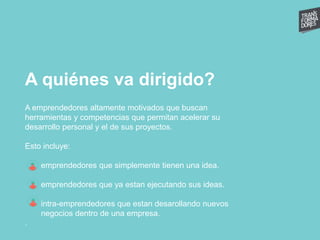 A quiénes va dirigido?
A emprendedores altamente motivados que buscan
herramientas y competencias que permitan acelerar su
desarrollo personal y el de sus proyectos.
Esto incluye:
emprendedores que simplemente tienen una idea.
emprendedores que ya estan ejecutando sus ideas.
intra-emprendedores que estan desarollando nuevos
negocios dentro de una empresa.
.
 