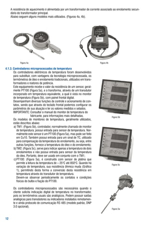 a	resistência	de	aquecimento	é	alimentada	por	um	transformador	de	corrente	associado	ao	enrolamento	secun-
    dário	do	transformador	principal.
	 	 abaixo	seguem	alguns	modelos	mais	utilizados.	(figuras	4a,	4b).




              figura	4a                                                               figura	4b

... Controladores microprocessados de temperatura
			   	 os	 controladores	 eletrônicos	 de	 temperatura	 foram	 desenvolvidos	
        para	substituir,	com	vantagens	da	tecnologia	microprocessada,	os	
        termômetros	de	óleo	e	enrolamento	tradicionais,	utilizados	em	trans-
        formadores	e	reatores	de	potência.
			  	 Este	equipamento	recebe	o	valor	da	resistência	de	um	sensor,	geral-
        mente	Pt100	(figura	5a),	e	o	transforma,	através	de	um	transdutor	
        incorporado	em	temperatura	equivalente,	a	qual	é	vista	no	monitor	
        de	temperatura	(figura	5b),	com	painel	frontal	digital.
			  	 Desempenham	diversas	funções	de	controle	e	acionamento	de	con-
        tatos,	sendo	que	através	do	teclado	frontal	podemos	configurar	os	
        parâmetros	de	sua	atuação	e	ler	os	valores	medidos	e	setados.	
			  	 IMPortaNtE:	Consultar	o	manual	do	monitor	de	temperatura	do	
			  		       															fabricante,	para	informações	mais	detalhadas.                        figura	5b
			  	 os	 modelos	 de	 monitores	 de	 temperatura,	 geralmente	 utilizados,	
        estão	descritos	abaixo:
	 	 	 a)	tM1:	(figura	5b),	controlador,	normalmente	chamado	de	monitor	
           de	temperatura;	possui	entrada	para	sensor	de	temperatura.	Nor-
           malmente	este	sensor	é	um	Pt100	(figura	5a),	mas	pode	ser	feito	
           em	Cu10.	também	possui	entrada	para	um	sinal	de	tC,	utilizado	
           para	compensação	da	temperatura	do	enrolamento,	ou	seja,	entre	
           outras	funções,	fornece	a	temperatura	do	óleo	e	do	enrolamento;
	 	 	 b)	tM2:	(figura	5c),	serve	para	indicar	apenas	a	temperatura	de	dois	
           enrolamentos	e	não	possui	entrada	para	sensor	da	temperatura	
           do	óleo.	Portanto,	deve	ser	usado	em	conjunto	com	o	tM1;
	 	 	 c)	Pt100:	 (figura	 5a),	 é	 construído	 com	 sensor	 de	 platina	 que	
           permite	a	leitura	da	temperatura	de	–	25°C	até	850°C.	Quando	há	                       figura	5c
           variação	de	temperatura,	sua	resistência	ôhmica	muda	(gráfico	
           1),	 permitindo	 desta	 forma	 a	 conversão	 desta	 resistência	 em	
           temperatura	através	do	transdutor	de	temperatura.
	 	 	 	 Devem-se	 observar	 periodicamente	 os	 contatos	 e	 condições	
           físicas	do	bulbo	e	fiação	do	Pt100.

			   	 os	 controladores	 microprocessados	 são	 necessários	 quando	 o	
        cliente	 solicita	 indicação	 digital	 de	 temperatura	 no	 transformador,	
        pois	os	termômetros	usuais	são	analógicos.	Podem	possuir	saídas	
        analógicas	para	transdutores	ou	indicadores	instalados	remotamen-
        te	e	ainda	protocolo	de	comunicação	rs	485	(modelo	padrão,	DNP	
        3.0	opcional).
                                                                                                  figura	5a



2
 