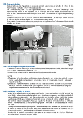 ... Conservador de óleo
  	 o	 conservador	 de	 óleo	 (figura	 8)	 é	 um	 acessório	 destinado	 a	 compensar	 as	 variações	 de	 volume	 de	 óleo	
       decorrentes	das	oscilações	de	temperatura	e	da	pressão.
  	 tem	a	forma	cilíndrica,	com	o	seu	eixo	disposto	na	horizontal	e	instalado	a	uma	altura	suficiente	que	possa	
       assegurar	o	nível	mínimo	de	óleo	necessário	para	as	partes	que	têm	de	ficar	imersas.	sua	construção	é	em	
       chapa	de	aço	e	possui	resistência	mecânica	para	vácuo	pleno.	É	fixado	através	de	suporte	em	perfis	de	aço	
       estrutural.
  	 Possui	tubos	flangeados	para	as	conexões	das	tubulações	do	secador	de	ar	e	do	relé	de	gás,	para	as	conexões	
       do	indicador	de	nível	de	óleo	e	válvulas	para	enchimento	e	drenagem	de	óleo.
  	 o	conservador	é	geralmente	embalado	separado	do	tanque	principal	e	sem	óleo.	todas	as	suas	tubulações	são	
       fechadas	com	flanges.




                                                                                                        figura	8
... Preparação para montagem do conservador
	 	 	 Caso	exista	sistema	de	preservação	do	óleo	isolante	no	conservador	(membrana/bolsa),	verificar	sua	integri-
        dade	e	correto	funcionamento	(vide	item	4.1.6.2).
	 	 	 Instalar	o	conservador	erguendo-o	pelos	suportes	existentes	para	esta	finalidade.

	 	   	 Notas:
	 	   	 a)	Para	o	caso	de	transformadores	recebidos	com	ou	sem	óleo,	porém	com	conservador	resistente	a	vácuo,		
        				montar	a	tubulação	de	interligação	entre	conservador	e	tampa	do	transformador,	incluindo	o	relé	de	gás	e				
        				respectivas	válvulas.
	 	   	 b)	Para	o	caso	dos	transformadores	recebidos	sem	óleo	e	o	conservador	não-resistente	a	vácuo,	montar	a		
        				tubulação,	porém	não	montar	o	relé	de	gás	e	respectivas	válvulas.	a	extremidade	da	tubulação	ligada	a				
        				tampa	do	transformador	pode	ser	utilizada	para	aplicação	de	vácuo.

...2 Conservador com bolsa de borracha
     	 a	bolsa	de	borracha	utilizada	nos	conservadores	de	óleo	dos	transformadores	é	um	acessório	opcional.	tem	
        como	objetivo	evitar	o	contato	do	líquido	isolante	com	a	atmosfera,	preservando-o	da	umidade	e	oxidação.	a	
        ligação	da	bolsa	com	a	atmosfera	é	feita	através	do	secador	de	ar	com	sílica-gel,	que	mantém	o	ar	seco	em	
        seu	interior,	permitindo	que	a	bolsa	se	encha	e	esvazie	com	as	variações	de	volume	do	líquido	isolante.
     	 o	ar	existente	entre	a	bolsa	de	borracha	e	suas	adjacências,	deverá	ser	eliminado	no	local	da	instalação,	
        durante	o	enchimento	de	óleo.	o	óleo	devidamente	preparado	é	introduzido	no	tanque	até	a	bolsa	de	borracha	
        ficar	vazia.
     	 Exceto	quando	houver	determinação	especial,	a	temperatura	deverá	estar	entre	5	e	35oC,	e	a	umidade	relativa	
        do	ar	entre	45	e	85%,	durante	os	ensaios.	além	disso,	deverá	ser	evitada	corrente	de	ar	para	que	não	haja	
        variação	de	temperatura	e	umidade	relativa,	prejudicando	assim	os	resultados.
     	 Deverá	resistir	ao	ensaio	de	estanqueidade	com	colocação	de	ar	seco	a	pressão	de	0,1kgf/cm2.	Não	deverá	
      apresentar	nenhum	vazamento	durante	o	ensaio.
 