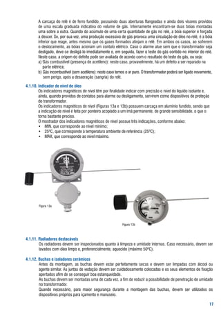 a	carcaça	do	relé	é	de	ferro	fundido,	possuindo	duas	aberturas	flangeadas	e	ainda	dois	visores	providos	
        de	 uma	 escala	 graduada	 indicativa	 do	 volume	 de	 gás.	 Internamente	 encontram-se	 duas	 bóias	 montadas	
        uma	sobre	a	outra.	Quando	do	acúmulo	de	uma	certa	quantidade	de	gás	no	relé,	a	bóia	superior	é	forçada	
        a	descer.	se,	por	sua	vez,	uma	produção	excessiva	de	gás	provoca	uma	circulação	de	óleo	no	relé,	é	a	bóia	
        inferior	que	reage,	antes	mesmo	que	os	gases	formados	atinjam	o	relé.	Em	ambos	os	casos,	ao	sofrerem	
        o	deslocamento,	as	bóias	acionam	um	contato	elétrico.	Caso	o	alarme	atue	sem	que	o	transformador	seja	
        desligado,	deve-se	desligá-lo	imediatamente	e,	em	seguida,	fazer	o	teste	do	gás	contido	no	interior	do	relé.	
         Neste	caso,	a	origem	do	defeito	pode	ser	avaliada	de	acordo	com	o	resultado	do	teste	do	gás,	ou	seja:
     	 a)	gás	combustível	(presença	de	acetileno):	neste	caso,	provavelmente,	há	um	defeito	a	ser	reparado	na	
     	 				parte	elétrica;					
     	 b)	gás	incombustível	(sem	acetileno):	neste	caso	temos	o	ar	puro.	o	transformador	poderá	ser	ligado	novamente,		
     								sem	perigo,	após	a	desaeração	(sangria)	do	relé.	

..0. Indicador de nível de óleo
	 	     os	indicadores	magnéticos	de	nível	têm	por	finalidade	indicar	com	precisão	o	nível	do	líquido	isolante	e,		
   	    ainda,	quando	providos	de	contatos	para	alarme	ou	desligamento,	servirem	como	dispositivos	de	proteção		
   	    do	transformador.
	 	     os	indicadores	magnéticos	de	nível	(figuras	13a	e	13b)	possuem	carcaça	em	alumínio	fundido,	sendo	que		
   	    a	indicação	de	nível	é	feita	por	ponteiro	acoplado	a	um	ímã	permanente,	de	grande	sensibilidade,	o	que	o		
   	    torna	bastante	preciso.
	 	     o	mostrador	dos	indicadores	magnéticos	de	nível	possue	três	indicações,	conforme	abaixo:
	 	     •	 MIN,	que	corresponde	ao	nível	mínimo;
	 	     •	 25ºC,	que	corresponde	à	temperatura	ambiente	de	referência	(25ºC);
	 	     •	 Max,	que	corresponde	ao	nível	máximo.	




        figura	13a




                                                             figura	13b



... Radiadores destacáveis
	       os	radiadores	devem	ser	inspecionados	quanto	à	limpeza	e	umidade	internas.	Caso	necessário,	devem	ser	
        lavados	com	óleo	limpo	e,	preferencialmente,	aquecido	(máximo	50ºC).

..2. Buchas e isoladores cerâmicos
	       antes	 da	 montagem,	 as	 buchas	 devem	 estar	 perfeitamente	 secas	 e	 devem	 ser	 limpadas	 com	 álcool	 ou	
        agente	similar.	as	juntas	de	vedação	devem	ser	cuidadosamente	colocadas	e	os	seus	elementos	de	fixação	
        apertados	afim	de	se	conseguir	boa	estanqueidade.
	       as	buchas	devem	ser	montadas	uma	de	cada	vez,	a	fim	de	reduzir	a	possibilidade	de	penetração	de	umidade	
        no	transformador.	
	       Quando	 necessário,	 para	 maior	 segurança	 durante	 a	 montagem	 das	 buchas,	 devem	 ser	 utilizados	 os	
        dispositivos	próprios	para	içamento	e	manuseio.

                                                                                                                    
 