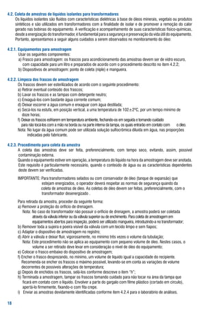 .2. Coleta de amostras de líquidos isolantes para transformadores
	    os	líquidos	isolantes	são	fluídos	com	características	dielétricas	à	base	de	óleos	minerais,	vegetais	ou	produtos	
     sintéticos	e	são	utilizados	em	transformadores	com	a	finalidade	de	isolar	e	de	promover	a	remoção	do	calor	
     gerado	nas	bobinas	do	equipamento.	a	verificação	e	acompanhamento	de	suas	características	físico-químicas,	
     desde	a	energização	do	transformador,	é	fundamental	para	a	segurança	e	preservação	da	vida	útil	do	equipamento.	
     Portanto,	apresentamos	a	seguir	alguns	cuidados	a	serem	observados	no	monitoramento	do	óleo:	

.2.. Equipamentos para amostragem
  	    usar	os	seguintes	componentes:
  	    a)	frasco	para	amostragem:	os	frascos	para	acondicionamento	das	amostras	devem	ser	de	vidro	escuro,		
       				com	capacidade	para	um	litro	e	preparados	de	acordo	com	o	procedimento	descrito	no	item	4.2.2;
  	    b)	Dispositivos	de	amostragem:	ponto	de	coleta	(niple)	e	mangueira.

.2.2. Limpeza dos frascos de amostragem
  	    os	frascos	devem	ser	esterilizados	de	acordo	com	o	seguinte	procedimento:
  	    a)	retirar	eventual	conteúdo	dos	frascos;
  	    b)	lavar	os	frascos	e	as	tampas	com	detergente	neutro;
  	    c)	Enxaguá-los	com	bastante	água	corrente	comum;
  	    d)	Deixar	escorrer	a	água	comum	e	enxaguar	com	água	destilada;
  	    e)	secá-los	na	estufa,	em	posição	vertical,	a	uma	temperatura	de	102±2ºC,	por	um	tempo	mínimo	de		
       				doze	horas;
  	    f)	Deixar	os	frascos	esfriarem	em	temperatura	ambiente,	fechando-os	em	seguida	e	tomando	cuidado	
 	     				para	não	tocá-los	com	a	mão	na	borda	ou	na	parte	interna	da	tampa,	os	quais	entrarão	em	contato	com		 o	óleo.
  	    Nota:	No	lugar	da	água	comum	pode	ser	utilizada	solução	sulfocrômica	diluída	em	água,	nas	proporções		
       	      	indicadas	pelo	fabricante.

.2.. Procedimento para coleta da amostra
	      a	 coleta	 das	 amostras	 deve	 ser	 feita,	 preferencialmente,	 com	 tempo	 seco,	 evitando,	 assim,	 possível	
       contaminação	externa.
	      Quando	o	equipamento	estiver	em	operação,	a	temperatura	do	líquido	na	hora	da	amostragem	deve	ser	anotada.	
       Este	requisito	é	particularmente	necessário,	quando	o	conteúdo	de	água	ou	as	características	dependentes	
       deste	devem	ser	verificadas.
	     IMPortaNtE:	Para	transformadores	selados	ou	com	conservador	de	óleo	(tanque	de	expansão)	que	
	     		       															estejam	energizados,	o	operador	deverá	respeitar	as	normas	de	segurança	quando	da		
       																						coleta	de	amostras	de	óleo.	as	coletas	de	óleo	devem	ser	feitas,	preferencialmente,	com	o		
       	       															transformador	desenergizado	.
	     Para	retirada	da	amostra,	proceder	da	seguinte	forma:
	     a)	remover	a	proteção	do	orifício	de	drenagem.	
	     					Nota:	No	caso	do	transformador	não	possuir	o	orifício	de	drenagem,	a	amostra	poderá	ser	coletada		
       	       						através	da	válvula	inferior	ou	da	válvula	superior	ou	de	enchimento.	Para	coleta	de	amostragem	em		 	
       														equipamentos	abertos	para	inspeção,	poderá	ser	utilizado	mangueira,	introduzindo-a	no	transformador;
	     b)	remover	toda	a	sujeira	e	poeira	visível	da	válvula	com	um	tecido	limpo	e	sem	fiapos;
	     c)	adaptar	o	dispositivo	de	amostragem	no	registro;
	     d)	abrir	a	válvula	e	deixar	fluir,	vigorosamente,	no	mínimo	três	vezes	o	volume	da	tubulação;
	     					Nota:	Este	procedimento	não	se	aplica	ao	equipamento	com	pequeno	volume	de	óleo.	Nestes	casos,	o		
       	       						volume	a	ser	retirado	deve	levar	em	consideração	o	nível	de	óleo	do	equipamento;
	     e)	Colocar	o	frasco	embaixo	do	dispositivo	de	amostragem;
	     f)	Encher	o	frasco	desprezando,	no	mínimo,	um	volume	de	líquido	igual	a	capacidade	do	recipiente.		
       			recomenda-se	encher	os	frascos	o	máximo	possível,	levando-se	em	conta	as	variações	de	volume								
       			decorrentes	de	possíveis	alterações	de	temperatura;
	     g)	Depois	de	enchidos	os	frascos,	selá-los	conforme	descreve	o	item	“h”;
	     h)	terminada	a	amostragem,	tampar	os	frascos	tomando	cuidado	para	não	tocar	na	área	da	tampa	que		
       				ficará	em	contato	com	o	líquido.	Envolver	a	parte	do	gargalo	com	filme	plástico	(cortado	em	círculo),		
       				apertá-lo	firmemente,	fixando-o	com	fita	crepe.
	     i)			Enviar	as	amostras	devidamente	identificadas	conforme	item	4.2.4	para	o	laboratório	de	análises.


 