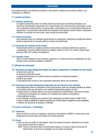 . MANUTENÇÃO

Para	problemas	típicos	normalmente	encontrados	no	óleo	isolante	e	soluções	recomendadas	relativas	a	sua		
manutenção,	ver	aNExo	b.

.. Inspeções periódicas

... Registros operacionais
		 	 os	registros	operacionais	devem	ser	obtidos	através	das	leituras	dos	instrumentos	indicadores,	das	
       ocorrências	extraordinárias	relacionadas	com	o	transformador,	bem	como	todo	evento	relacionado,	ou	não,	
       com	a	operação	do	sistema	elétrico,	que	possa	afetar	o	desempenho	e/ou	as	características	intrínsecas	do		
       equipamento.	É	recomendável	a	leitura	diária	dos	indicadores	de	temperatura	(anotar	também	a	temperatura	
       ambiente),	do	indicador	de	nível	de	óleo,	carga	e	tensão	do	transformador.

..2. Análise termográfica
		 	 Estas	inspeções	devem	ser	realizadas	periodicamente	nas	subestações,	objetivando	principalmente	detectar		
       pontos	de	aquecimento	em	conexões	elétricas	e	tanque	do	transformador.

... Verificação das condições do óleo isolante
		 	 Periodicamente	devem	ser	coletadas	amostras	de	óleo	isolante	e	realizadas	análises	físico-química	e		
       cromatográfica.	os	valores	obtidos	deverão	ser	avaliados	conforme	o	item	4.2.5,	tabela	3	(análise	físico-	
       química)	e	Nbr	7274	(análise	cromatográfica).

... Inspeções visuais
		 	 Devem	ser	feitas	inspeções	visuais	periódicas,	seguindo-se	um	roteiro	previamente	estabelecido,	que	deve		
       abranger	todos	os	pontos	assinalados	no	aNExo	a.

.2. Utilização das informações

.2.. Ocorrências que exigem desligamento imediato, pois colocam o equipamento e as instalações em risco iminente
		 	 a)	ruído	interno	anormal;
		 	 b)	Vazamento	significativo	de	óleo;
		 	 c)	aquecimento	excessivo	em	conexões	elétricas	constatados	na	medição	termográfica;
		 	 d)	relé	de	gás	atuado;
		 	 e)	sobreaquecimento	de	óleo	ou	dos	enrolamentos	detectados	através	dos	termômetros.

.2.2. Ocorrências que exigem desligamento programado (que não oferecem riscos imediatos)
		 	 Estes	desligamentos	devem	ser	efetuados	no	menor	prazo	possível,	dentro	das	condições	operativas	do	sistema:
		 	 a)	Vazamento	de	óleo	que	não	oferece	risco	imediato	de	abaixamento	perigoso	do	nível;
		 	 b)	aquecimento	em	conexões	elétricas	e	em	partes	específicas	do	transformador,	observando	os	limites
		 	 				de	elevação	de	temperatura	dos	materiais	e	os	resultados	das	análises	cromatográficas;
		 	 c)	Desnivelamento	da	base;
		 	 d)	anormalidades	constatadas	nos	ensaios	de	óleo,	obedecendo	aos	limites	fixados	na	Nbr-10756;
		 	 e)	trinca	ou	quebra	do	diafragma	de	válvula	de	segurança	(se	o	transformador	for	equipado	com	tubo	de	explosão);
		 	 f)		Defeitos	nos	acessórios	de	proteção	e	sinalização.

.. Ensaios e verificações – Periodicidade

... Semestrais
		 	 Devem	ser	feitas	no	mínimo	as	inspeções	e	verificações	mencionadas	no	aNExo	a,	mesmo	que	se	exija		
       desligamento	do	transformador	para	análise	de	um	ponto	específico.

..2. Anuais
		 	 a)	Deve	ser	feita	uma	análise	no	óleo	isolante,	através	de	retirada	de	amostras,	efetuando-se	os	ensaios		
       				físico-químicos	prescritos	na	tabela	3.
		 	 				Nota:	Pode	ser	conveniente	alterar	o	período	desta	inspeção,	em	função	do	tipo	de	construção	do		
       	      							transformador,	do	local	de	sua	instalação	e	do	seu	regime	de	operação.
		 	
                                                                                                                    2
 