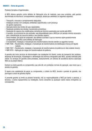 ANEXO C – Termo de garantia

	 Produtos	seriados	e	Engenheirados

	 a	 WEg	 oferece	 garantia	 contra	 defeitos	 de	 fabricação	 e/ou	 de	 materiais,	 para	 seus	 produtos,	 pelo	 período	
  discriminado	na	nota	fiscal		correspondente	a	aquisição,	desde	que	satisfeitos	os	seguintes	requisitos:

	 -		transporte,	manuseio	e	armazenamento	adequados;
	 -		Instalação	correta	e	em	condições	ambientais	especificadas	e	sem	presença
			 	 de	agentes	agressivos;
	 -		operação	dentro	dos	limites	de	suas	capacidades;
	 -		realização	periódica	das	devidas	manutenções	preventivas;
	 -		realização	de	reparos	e/ou	modificações	somente	por	técnicos	autorizados	por	escrito	pela	WEg;
	 -		o	produto,	na	ocorrência	de	uma	anomalia,	seja	disponibilizado	para	a	WEg	por	um	período	mínimo	necessário		
    	 para	a	identificação	da	causa	do	defeito	e	seus	devidos	reparos;
	 -		aviso	imediato,	por	parte	do	comprador,	dos	defeitos	ocorridos	e	que	os	mesmos	sejam	posteriormente		
    	 comprovados	pela	WEg	como	defeitos	de	fabricação.
	 -		o	recebimento,	instalação	e	manutenção	dos	transformadores	deverão	atender	as	seguintes	normas:
	 •	Nbr	7036	–	recebimento,	instalação	e	manutenção	de	transformadores	de	distribuição	imersos	em	líquido		
    	 	      										isolante,
	 •	Nbr	7037	–	recebimento,	instalação	e	manutenção	de	transformadores	de	potência	em	óleo	isolante	mineral,
	 •	Nbr	5416	–	aplicação	de	cargas	em	transformadores	de	potência.

	 a	garantia	não	inclui	serviços	de	desmontagem	nas	instalações	do	cliente,	custos	de	transporte	dos	produtos,	
  despesas	de	locomoção,	hospedagem	e	alimentação	dos	técnicos	designados	pela	WEg,	quando	solicitado	pelo	
  cliente.	os	serviços	em	garantia	serão	prestados,	exclusivamente,	em	oficinas	de	assistência	técnica	autorizada	
                                                                                                                 	
  WEg	ou	na	própria	fábrica.

	 Excluem-se	desta	garantia	os	componentes	cuja	vida	útil,	em	condições	normais	de	operação,	seja	menor	que	o	
  período	de	garantia.

	 o	 reparo	 e/ou	 substituição	 de	 peças	 ou	 componentes,	 a	 critério	 da	 WEg,	 durante	 o	 período	 de	 garantia,	 não	
  prorrogará	o	prazo	de	garantia	original.

	 a	 presente	 garantia	 se	 limita	 ao	 produto	 fornecido,	 não	 se	 responsabilizando	 a	 WEg	 por	 danos	 a	 pessoas,	 a	
  terceiros,	 a	 outros	 equipamentos	 ou	 instalações,	 lucros	 cessantes	 ou	 quaisquer	 outros	 danos	 emergentes	 ou	
  conseqüentes.




2
 