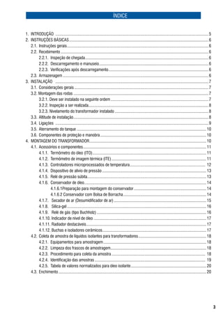 ÍNDICE


1.	 INtroDução		................................................................................................................................................ 5
2.	 INstruçõEs	básICas	................................................................................................................................... 6
	 2.1.	 Instruções	gerais	..................................................................................................................................... 6
	 2.2.	 recebimento	........................................................................................................................................... 6
	 	     2.2.1.	 Inspeção	de	chegada	.................................................................................................................... 6
	 	     2.2.2.	 Descarregamento	e	manuseio	...................................................................................................... 6
                                                           .
	 	     2.2.3.	 Verificações	após	descarregamento	.............................................................................................. 6
	 2.3.	 armazenagem	......................................................................................................................................... 6
3.	 INstalação	 	................................................................................................................................................ 7
	 3.1.	 Considerações	gerais	.............................................................................................................................. 7
	 3.2.	Montagem	das	rodas	............................................................................................................................... 7
	 	     3.2.1.	Deve	ser	instalado	na	seguinte	ordem	............................................................................................ 7
	 	     3.2.2.	Inspeção	a	ser	realizada................................................................................................................. 8
	 	     3.2.3.	Nivelamento	do	transformador	instalado	........................................................................................ 8
	 3.3.	 altitude	de	instalação	............................................................................................................................... 8
	 3.4.	 ligações		................................................................................................................................................ 9
	 3.5.	 aterramento	do	tanque	.......................................................................................................................... 10
	 3.6.	 Componentes	de	proteção	e	manobra	.................................................................................................... 10
4.	 MoNtagEM	Do	traNsforMaDor	 ............................................................................................................. 10
                                                  .
	 4.1.		acessórios	e	componentes	 ................................................................................................................... 11
                                            .
	 	     4.1.1.		termômetro	do	óleo	(Ito)	........................................................................................................... 11
	 	     4.1.2.		termômetro	de	imagem	térmica	(ItE)	......................................................................................... 11
	 	     4.1.3.		Controladores	microprocessados	de	temperatura	....................................................................... 	12
	 	     4.1.4.		Dispositivo	de	alívio	de	pressão	.................................................................................................. 13
	 	     4.1.5.		relé	de	pressão	súbita	............................................................................................................... 13
                                                .
	 	     4.1.6.	 Conservador	de	óleo	.................................................................................................................. 14
                                             .
	 	     	       4.1.6.1Preparação	para	montagem	do	conservador	.................................................................... 14
	 	     	       4.1.6.2	Conservador	com	bolsa	de	borracha	.............................................................................. 14
	 	     4.1.7.	 	secador	de	ar	(Desumidificador	de	ar)	....................................................................................... 15
	 	     4.1.8.	 	sílica-gel	................................................................................................................................... 16
	 	     4.1.9.	 	relé	de	gás	(tipo	buchholz)	....................................................................................................... 16
	 	     4.1.10.	Indicador	de	nível	de	óleo	.......................................................................................................... 17
	 	     4.1.11.	radiador	destacáveis	 ................................................................................................................ 17
                                               .
	 	     4.1.12.	buchas	e	isoladores	cerâmicos.................................................................................................. 17
	 4.2.		Coleta	de	amostra	de	líquidos	isolantes	para	transformadores	................................................................ 18
	 	     4.2.1.		Equipamentos	para	amostragem	................................................................................................. 18
	 	     4.2.2.		limpeza	dos	frascos	de	amostragem	.......................................................................................... 18	
	 	     4.2.3.		Procedimento	para	coleta	da	amostra	........................................................................................ 	18
	 	     4.2.4.		Identificação	das	amostras	........................................................................................................ 	19
	 	     4.2.5.		tabela	de	valores	normalizados	para	óleo	isolante	....................................................................... 20
	 4.3.		Enchimento	........................................................................................................................................... 20					




                                                                                                                                                                    
 