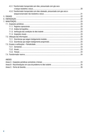 4.3.1.	transformador	transportado	sem	óleo,	pressurizado	com	gás	seco	
	 	         	       e	tanque	resistente	a	vácuo......................................................................................................... 20
	 	         4.3.2.	transformador	transportado	com	óleo	rebaixado,	pressurizado	com	gás	seco	e
											 	       tanque/conservador	não	resistente	a	vácuo	................................................................................ 21
                                                                                  .
5.	 ENsaIos	 	 	.............................................................................................................................................. 22
6.		ENErgIzação	.............................................................................................................................................. 22
7.		MaNutENção.........................................................................................................................	..................... 23
	 7.1.	 Inspeções	periódicas	............................................................................................................................. 23
	 	         7.1.1.	 registros	operacionais	............................................................................................................... 23
	 	         7.1.2.		análise	termográfica	................................................................................................................... 23
	 	         7.1.3.		Verificação	das	condições	do	óleo	isolante	................................................................................. 23
	 	         7.1.4.	 Inspeções	visuais	....................................................................................................................... 23
	 7.2.	 utilização	das	informações	.................................................................................................................... 23
	 	         7.2.1.	 ocorrências	que	exigem	desligamento	imediato......................................................................	.... 23
	 	         7.2.2.	 ocorrências	que	exigem	desligamento	programado.................................................................	... 23                     .
	 7.3.	 Ensaios	e	verificações	–	Periodicidade	................................................................................................... 23
	 	         7.3.1.	 semestrais	................................................................................................................................. 23
	 	         7.3.2.	 anuais	 ....................................................................................................................................... 23
                            .
	 	         7.3.3.	 trienais	...................................................................................................................................... 24
	 7.4.	 transformador	reserva	.......................................................................................................................... 24
                                        .

	   aNExos
	   anexo	a	-	Inspeções	periódicas	semestrais	e	trienais	.................................................................................... 24
	   anexo	b	-	recomendações	em	caso	de	problema	no	óleo	isolante	................................................................ 25
	   anexo	C	-	termo	de	garantia	......................................................................................................................... 26





 