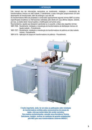 . INTRODUÇÃO

Este	 manual	 visa	 dar	 informações	 necessárias	 ao	 recebimento,	 instalação	 e	 manutenção	 de	
transformadores	imersos	em	óleo	isolante.	o	atendimento	a	estas	instruções	proporcionará	um	bom	
desempenho	do	transformador,	além	de	prolongar	a	sua	vida	útil.
os	transformadores	WEg	são	projetados	e	construídos	rigorosamente	segundo	normas	abNt	ou	outras	
especificações	brasileiras	ou	internacionais	solicitadas	pelo	cliente	em	suas	últimas	edições,	estando,	
por	isso,	os	dados	deste	manual	sujeitos	a	modificações	sem	prévio	aviso.
recomendamos,	àqueles	que	desejarem	aprofundar-se	no	assunto,	a	leitura	das	seguintes	normas:
 Nbr-7036	-	recebimento,	instalação	e	manutenção	de	transformadores	de	distribuição	imersos	em		
              líquido	isolante	–	Procedimento.
 Nbr-7037	-	recebimento,	instalação	e	manutenção	de	transformadores	de	potência	em	óleo	isolante		
              mineral	-	Procedimento.
 Nbr-5416	-	aplicação	de	cargas	em	transformadores	de	potência	-	Procedimento.




              É muito importante, ainda, ter em mãos as publicações sobre instalação
                 de transformadores emitidas pelas concessionárias de energia da
                        região, visto que muitas delas têm caráter normativo.
                Para maiores esclarecimentos, consulte nossa Assistência Técnica.
               Solicitamos, também, verificar as condições de garantia estabelecidas
                         pela WEG para seus transformadores conforme ANEXO C.



                                                                                                           
 