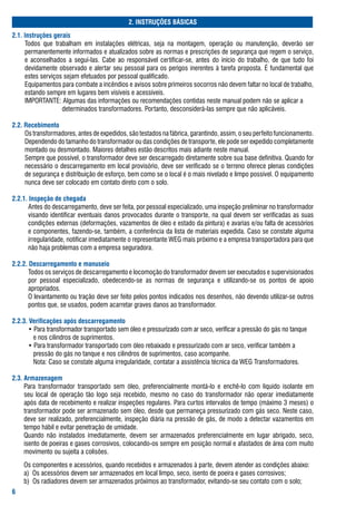 2. INSTRUÇÕES BÁSICAS
2.. Instruções gerais
	    todos	 que	 trabalham	 em	 instalações	 elétricas,	 seja	 na	 montagem,	 operação	 ou	 manutenção,	 deverão	 ser	
     permanentemente	informados	e	atualizados	sobre	as	normas	e	prescrições	de	segurança	que	regem	o	serviço,	
     e	 aconselhados	 a	 seguí-las.	 Cabe	 ao	 responsável	 certificar-se,	 antes	 do	 início	 do	 trabalho,	 de	 que	 tudo	 foi	
     devidamente	observado	e	alertar	seu	pessoal	para	os	perigos	inerentes	à	tarefa	proposta.	É	fundamental	que	
     estes	serviços	sejam	efetuados	por	pessoal	qualificado.
	    Equipamentos	para	combate	a	incêndios	e	avisos	sobre	primeiros	socorros	não	devem	faltar	no	local	de	trabalho,	
     estando	sempre	em	lugares	bem	visíveis	e	acessíveis.
	    IMPortaNtE:	algumas	das	informações	ou	recomendações	contidas	neste	manual	podem	não	se	aplicar	a		
     	 																determinados	transformadores.	Portanto,	desconsiderá-las	sempre	que	não	aplicáveis.

2.2. Recebimento
	    os	transformadores,	antes	de	expedidos,	são	testados	na	fábrica,	garantindo,	assim,	o	seu	perfeito	funcionamento.	
     Dependendo	do	tamanho	do	transformador	ou	das	condições	de	transporte,	ele	pode	ser	expedido	completamente	
     montado	ou	desmontado.	Maiores	detalhes	estão	descritos	mais	adiante	neste	manual.
	    sempre	que	possível,	o	transformador	deve	ser	descarregado	diretamente	sobre	sua	base	definitiva.	Quando	for	
     necessário	o	descarregamento	em	local	provisório,	deve	ser	verificado	se	o	terreno	oferece	plenas	condições	
     de	segurança	e	distribuição	de	esforço,	bem	como	se	o	local	é	o	mais	nivelado	e	limpo	possível.	o	equipamento	
     nunca	deve	ser	colocado	em	contato	direto	com	o	solo.

2.2.. Inspeção de chegada
	     antes	do	descarregamento,	deve	ser	feita,	por	pessoal	especializado,	uma	inspeção	preliminar	no	transformador	
      visando	identificar	eventuais	danos	provocados	durante	o	transporte,	na	qual	devem	ser	verificadas	as	suas	
      condições	externas	(deformações,	vazamentos	de	óleo	e	estado	da	pintura)	e	avarias	e/ou	falta	de	acessórios	
      e	componentes,	fazendo-se,	também,	a	conferência	da	lista	de	materiais	expedida.	Caso	se	constate	alguma	
      irregularidade,	notificar	imediatamente	o	representante	WEg	mais	próximo	e	a	empresa	transportadora	para	que	
      não	haja	problemas	com	a	empresa	seguradora.

2.2.2. Descarregamento e manuseio
	     todos	os	serviços	de	descarregamento	e	locomoção	do	transformador	devem	ser	executados	e	supervisionados	
      por	 pessoal	 especializado,	 obedecendo-se	 as	 normas	 de	 segurança	 e	 utilizando-se	 os	 pontos	 de	 apoio	
       apropriados.
	      o	levantamento	ou	tração	deve	ser	feito	pelos	pontos	indicados	nos	desenhos,	não	devendo	utilizar-se	outros	
      pontos	que,	se	usados,	podem	acarretar	graves	danos	ao	transformador.

2.2.. Verificações após descarregamento
	     •	Para	transformador	transportado	sem	óleo	e	pressurizado	com	ar	seco,	verificar	a	pressão	do	gás	no	tanque	
	      			e	nos	cilindros	de	suprimentos.
	      •	Para	transformador	transportado	com	óleo	rebaixado	e	pressurizado	com	ar	seco,	verificar	também	a		
       			pressão	do	gás	no	tanque	e	nos	cilindros	de	suprimentos,	caso	acompanhe.
	      			Nota:	Caso	se	constate	alguma	irregularidade,	contatar	a	assistência	técnica	da	WEg	transformadores.

2.. Armazenagem
	    Para	 transformador	 transportado	 sem	 óleo,	 preferencialmente	 montá-lo	 e	 enchê-lo	 com	 líquido	 isolante	 em	
     seu	 local	 de	 operação	 tão	 logo	 seja	 recebido,	 mesmo	 no	 caso	 do	 transformador	 não	 operar	 imediatamente	
     após	data	de	recebimento	e	realizar	inspeções	regulares.	Para	curtos	intervalos	de	tempo	(máximo	3	meses)	o	
     transformador	pode	ser	armazenado	sem	óleo,	desde	que	permaneça	pressurizado	com	gás	seco.	Neste	caso,	
     deve	ser	realizado,	preferencialmente,	inspeção	diária	na	pressão	de	gás,	de	modo	a	detectar	vazamentos	em	
     tempo	hábil	e	evitar	penetração	de	umidade.
	    Quando	 não	 instalados	 imediatamente,	 devem	 ser	 armazenados	 preferencialmente	 em	 lugar	 abrigado,	 seco,	
     isento	de	poeiras	e	gases	corrosivos,	colocando-os	sempre	em	posição	normal	e	afastados	de	área	com	muito	
     movimento	ou	sujeita	a	colisões.
	    os	componentes	e	acessórios,	quando	recebidos	e	armazenados	à	parte,	devem	atender	as	condições	abaixo:
	    a)		os	acessórios	devem	ser	armazenados	em	local	limpo,	seco,	isento	de	poeira	e	gases	corrosivos;
	    b)		os	radiadores	devem	ser	armazenados	próximos	ao	transformador,	evitando-se	seu	contato	com	o	solo;

 