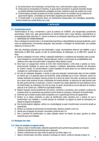 c)		as	buchas	devem	ser	armazenadas,	em	local	limpo,	seco,	isento	de	poeira	e	gases	corrosivos;
	     d)		o	óleo	pode	ser	armazenado	em	tambores,	os	quais	devem	permanecer	na	posição	horizontal,	ficando		
      					os	tampões	alinhados	horizontalmente	e	protegidos	por	lonas,	evitando-se	ainda	seu	contato	com	o	solo;
	     e)		transformadores	providos	de	painéis	de	circuitos	auxiliares	devem	ser	mantidos	com	os	resistores	de			
      					aquecimento	ligados,	comandados	por	termostatos	regulados	para	temperatura	de	30ºC.
	     f)	 	 o	 transformador	 e	 os	 acessórios	 devem	 ser	 devidamente	 transportados	 com	 embalagens	 apropriadas,	
      sempre	evitando	seu	contato	direto	com	o	solo.

                                                     . INSTALAÇÃO

.. Considerações gerais
	    transformadores	 de	 força,	 normalmente	 a	 partir	 da	 potência	 de	 3.000kVa,	 são	 transportados	 parcialmente	
     desmontados.	 Neste	 caso,	 após	 posicionamento	 do	 transformador	 sobre	 a	 base	 definitiva,	 adicionalmente	 às	
     recomendações	feitas	neste	item	3.1,	devem-se	observar	as	orientações	específicas	que	são	detalhadas	no	item	
     4	–	MoNtagEM	Do	traNsforMaDor.	
	    Para	a	instalação	do	transformador,	é	de	fundamental	importância	a	disponibilidade	de	pessoal	qualificado,	assim	
     como	de	equipamentos	e	ferramentas	adequadas.	Não	proceder	a	montagem	do	transformador	com	umidade	
     relativa	do	ar	acima	de	70%.

	   além	 das	 orientações	 principais	 que	 são	 relacionadas	 a	 seguir,	 recomendamos	 observar	 com	 detalhes	 o	 que	 é	
    determinado	 na	 Nbr-7036,	 quando	 se	 tratar	 de	 transformadores	 de	 distribuição,	 ou	 na	 Nbr-7037,	 quando	 de	
    força:
    a)		Quando	a	instalação	é	em	base,	verificar	o	adequado	nivelamento	e	a	resistência	das	fundações	sobre	as	quais	
    	 serão	instalados	os	transformadores.	Quando	aplicável,	verificar	a	confirmação	da	compatibilidade	entre				
        	distância	entre	rodas	do	transformador	e	respectivos	trilhos	fixados	na	base;
    b)	 Deve	 haver	 um	 espaçamento	 mínimo	 de	 0,5m	 entre	 transformadores	 e	 entre	 estes	 e	 paredes	 ou	 muros,	    	
        proporcionando	 facilidade	 de	 acesso	 para	 inspeção	 e	 ventilação,	 dependendo	 entretanto	 das	 dimensões	
        de		projeto	e	tensão.	os	transformadores	a	serem	instalados	em	poste	devem	ter	seu	sistema	de	fixação	e	
        montagem	em	conformidade	com	a	norma	abNt;
    c)	 No	caso	de	instalações	abrigadas,	o	recinto	no	qual	será	colocado	o	transformador	deve	ser	bem	ventilado	
        de	maneira	que	o	ar	aquecido	possa	sair	livremente,	sendo	substituído	por	ar	fresco.	outrossim,	devem	ser	
        evitados	obstáculos	de	qualquer	natureza	ao	fluxo	de	ar	dentro	da	cabine.	Para	tanto,	as	aberturas	de	entrada	
        de	ar	devem	estar	próximas	do	piso	e	distribuídas	de	maneira	eficiente.	as	aberturas	de	saída	deverão	estar	
        tão	altas	quanto	permita	a	construção;	o	número	e	tamanho	das	saídas	dependem	de	suas	distâncias	acima	
        do	transformador,	do	rendimento	e	do	ciclo	de	carga.	Em	geral,	recomenda-se	uso	de	aberturas	de	entrada	e	
        saída	de	ar	de	5,50m2	por	1.000kVa	de	capacidade	instalada.
    d)	 realizar	inspeção	visual	principalmente	nas	buchas,	conectores	e	acessórios,	para	constatar	a	ausência	de	
        eventuais	danos	ou	vazamentos	que	poderiam	ocorrer	devido	ao	manuseio	e	transporte	do	transformador;
    e)	 Confirmar	que	os	dados	de	placa	estão	compatíveis	com	a	especificação	técnica	do	equipamento;
    f)	 Verificar	 se	 os	 dados	 constantes	 na	 placa	 de	 identificação	 estão	 coerentes	 com	 o	 sistema	 em	 que	 o	
        transformador	 será	 instalado	 e	 a	 correta	 posição	 do	 comutador	 (ou	 ligação	 do	 painel	 de	 derivações)	 em	
        relação	ao	diagrama	de	ligações;	
    g)	 Para	transformadores	religáveis,	verificar	se	a	tensão/ligação	na	qual	o	transformador	se	encontra	atende	ao	
        especificado;
    h)	 Verificar	as	conexões	de	aterramento	do	transformador.	observar,	também	o	item	3.5;
    i)	 atentar	para	as	ligações	do	primário	e	secundário	conforme	item	3.4;
    j)	 Para	 o	 içamento	 do	 transformador,	 os	 cabos	 utilizados	 devem	 ser	 fixados	 nas	 alças,	 ganchos	 ou	 olhais	
        existentes	para	essa	finalidade.

.2. Montagem das rodas

.2. Deve ser instalado na seguinte ordem:
	    •	 Colocar	a	roda	no	transformador,	utilizando	equipamento	para	içamento	tipo	guindaste	ou	macacos		
     	 hidráulicos	devidamente	dimensionado	para	a	operação;
	    •	 Verificar	o	alinhamento	das	rodas	antes	de	apoiá-las	nos	trilhos	(figura	1a);
	    •	 baixar	o	transformador	nos	trilhos,	evitando	a	inclinação	do	mesmo,	conforme	indicado	na	figura	1b.
                                                                                                                          
 