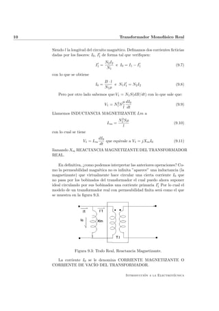 10                                           Transformador Monof´sico Real
                                                                a


     Siendo l la longitud del circuito magn´tico. Deﬁnamos dos corrientes ﬁcticias
                                            e
     dadas por los fasores: I0 , I1 de forma tal que veriﬁquen:
                                     N2 I2
                              I1 =         e I0 = I1 − I1                    (9.7)
                                      N1
     con lo que se obtiene
                                     B·l
                              I0 =        e N1 I1 = N2 I2                    (9.8)
                                     N1 µ
        Pero por otro lado sabemos que:V1 = N1 S(dB/dt) con lo que sale que:

                                           2     µ dI0
                                     V1 = N1 S                               (9.9)
                                                 l dt
     Llamemos INDUCTANCIA MAGNETIZANTE Lm a
                                              2
                                             N1 Sµ
                                      Lm =                                  (9.10)
                                               l
     con lo cual se tiene
                                 dI0
                       V1 = Lm       que equivale a V1 = jXm I0             (9.11)
                                 dt
     llamando Xm REACTANCIA MAGNETIZANTE DEL TRANSFORMADOR
     REAL.

         En deﬁnitiva, ¿como podemos interpretar las anteriores operaciones? Co-
     mo la permeabilidad magn´tica no es inﬁnita ”aparece” una inductancia (la
                               e
     magnetizante) que virtualmente hace circular una cierta corriente I0 que
     no pasa por los bobinados del transformador el cual puedo ahora suponer
     ideal circulando por sus bobinados una corriente primaria I1 Por lo cual el
     modelo de un transformador real con permeabilidad ﬁnita ser´ como el que
                                                                   a
     se muestra en la ﬁgura 9.3.




                  Figura 9.3: Trafo Real, Reactancia Magnetizante.

       La corriente I0 se le denomina CORRIENTE MAGNETIZANTE O
     CORRIENTE DE VAC´ DEL TRANSFORMADOR.
                          IO

                                                            ´               ´
                                                  Introduccion a la Electrotecnica
 