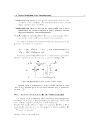 9.2 Valores Nominales de un Transformador                                       13


Transformador en vac´ Se dice que un transformador est´ en vac´
                       ıo:                                      a        ıo
    cuando sus bornes secundarios est´n “abiertos”es decir no existe conexi´n
                                     a                                     o
    alguna entre los bornes secundarios.

Transformador en carga Se dice que un transformador est´ en carga
                                                          a
    cuando entre sus bornes secundarios se conecta una carga el´ctrica
                                                               e
    (en general modelada como una impedancia).

Transformador en cortocircuito Se dice que un transformador est´ en
                                                                 a
    cortocicuito cuando sus bornes secundarios se cortocicuitan.

   Ha partir de las deﬁniciones anterior se deﬁnen dos impedancias de im-
portancia trascendente en la pr´ctica:
                               a


        ZCC    =     R1 + n2 R2 + j X1 + n2 X2   Imp. de Cortocircuito(9.15)
         ZM    = Rm //jXm Imp. de vac´
                                     ıo                               (9.16)

    Resultando entonces el modelo usual de la forma donde los par´metros
                                                                   a
el´ctricos representan todos fasores como se muestra en la ﬁgura 9.8.
  e




             Figura 9.8: Modelo Trafo Real, Modelo ﬁnal en fasores.

   Obs´rvese que si el transformador “se cortocicuita”entonces la fuente
        e
“ver´”la ZCC , mientras que si est´ en “vac´
    a                             a        ıo”la fuente “ver´”la impedancia
                                                            a
de vac´ ZM
      ıo,   5.



9.2.       Valores Nominales de un Transformador
    De acuerdo con la construcci´n b´sica que hemos encontrado para un
                                 o    a
transformador, el mismo se desarrolla bobinando conductores entorno a un
cierto material magn´tico, usualmente Fe de transformador.
                     e
Resulta obvio que las diferentes espiras que componen el bobinado deben
estar aisladas entre s´ y a su vez estas respecto al n´cleo magn´tico. En
                      ı                               u         e
  5
      Demostrar esta aﬁrmaci´n.
                            o

          ´               ´
Introduccion a la Electrotecnica
 