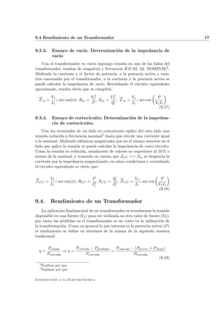 9.4 Rendimiento de un Transformador                                                17


9.3.3.      Ensayo de vac´ Determinaci´n de la impedancia de
                         ıo.          o
            vac´
               ıo
    Con el transformador en vac´ impongo tensi´n en uno de los lados del
                                ıo               o
transformador, tension de magnitud y frecuencia IGUAL AL NOMINAL6 .
Midiendo la corriente y el factor de potencia, o la potencia activa y reac-
tiva consumida por el transformador, o la corriente y la potencia activa se
puede calcular la impedancia de vacio. Recordando el circuito equivalente
aproximado, resulta obvio que se cumplir´:
                                         a
 −
 →    V1                 V2       V2 → −     V1                         P
 Zm =    arc cos(φ); Rm = 1 , Xm = 1 ; Z m =    arc cos
      I1                  P        Q         I1                        V1 I1
                                                                         (9.17)

9.3.4.      Ensayo de cortocicuito. Determinaci´n de la impedan-
                                               o
            cia de cortocicuito.
    Con los terminales de un lado en cortocicuito aplico del otro lado una
tensi´n reducida a frecuencia nominal7 hasta que circule una corriente igual
      o
a la nominal. Midiendo id´nticas magnitudes que en el ensayo anterior en el
                           e
lado que aplico la tensi´n se puede calcular la impedancia de corto circuito.
                        o
Como la tensi´n es reducida, usualmente de valores no superiores al 10 % o
               o
menos de la nominal, y teniendo en cuenta que ZCC << Zm se desprecia la
corriente por la impedancia magnetizante, en estas condiciones y recordando
el circuito equivalente es obvio que:

−
→      V1                   P         Q − →      V1                       P
Z CC =    arc cos(φ); RCC = 2 , XCC = 2 ; Z CC =    arc cos
       I1                  I1        I1          I1                      V1 I1
                                                                         (9.18)


9.4.       Rendimiento de un Transformador
    La aplicaci´n fundamental de un transformador es transformar la tensi´n
               o                                                            o
disponible en una fuente (V1 ) para ser utilizada en otro valor de fuente (V2 ),
por tanto las p´rdidas en el transformador es un costo en la utilizaci´n de
                e                                                        o
la transformaci´n. Como en general lo que interesa es la potencia activa (P )
                o
el rendimiento se deﬁne en t´rminos de la misma de la siguiente manera
                               e
tradicional:

         Psalida      Pentrada − Pperdidas   Pentrada − (Phierro + PJoule )
  η=              ⇒η=                      =
         Pentrada           Pentrada                   Pentrada
                                                                      (9.19)
  6
      Explicar por que.
  7
      Explique por que.

          ´               ´
Introduccion a la Electrotecnica
 