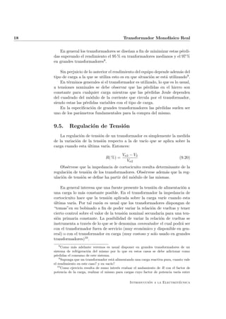 18                                               Transformador Monof´sico Real
                                                                    a


        En general los transformadores se dise˜an a ﬁn de minimizar estas p´rdi-
                                              n                            e
     das superando el rendimiento el 95 % en tranformadores medianos y el 97 %
     en grandes transformadores8 .

         Sin perjuicio de lo anterior el rendimiento del equipo depende adem´s del
                                                                               a
     tipo de carga a la que se utiliza esto es en que situaci´n se est´ utilizando9 .
                                                              o       a
         En t´rminos generales si el transformador es utilizado, lo que es lo usual,
             e
     a tensiones nominales se debe observar que las p´rdidas en el hierro son
                                                           e
     constante para cualquier carga mientras que las p´rdidas Joule dependen
                                                            e
     del cuadrado del m´dulo de la corriente que circula por el transformador,
                          o
     siendo estas las p´rdidas variables con el tipo de carga.
                        e
         En la especiﬁcaci´n de grandes transformadores las p´rdidas suelen ser
                            o                                     e
     uno de los par´metros fundamentales para la compra del mismo.
                    a


     9.5.      Regulaci´n de Tensi´n
                       o          o
        La regulaci´n de tensi´n de un transformador es simplemente la medida
                    o         o
     de la variaci´n de la tensi´n respecto a la de vac´ que se aplica sobre la
                  o             o                      ıo
     carga cuando esta ultima var´ Entonces:
                        ´         ıa.

                                                 Vn2 − V2
                                      R( %) =                                         (9.20)
                                                   Vn2
        Obs´rvese que la impedancia de cortocicuito resulta determinante de la
             e
     regulaci´n de tensi´n de los transformadores. Obs´rvese adem´s que la reg-
             o          o                             e          a
     ulaci´n de tensi´n se deﬁne ha partir del m´dulo de las mismas.
          o          o                          o

         En general interesa que una fuente presente la tensi´n de alimentaci´n a
                                                              o              o
     una carga lo m´s constante posible. En el transformador la impedancia de
                      a
     cortocicuito hace que la tensi´n aplicada sobre la carga var´ cuando esta
                                     o                             ıe
     ultima var´ Por tal raz´n es usual que los transformadores dispongan de
     ´          ıa.            o
     “tomas”en su bobinado a ﬁn de poder variar la relaci´n de vueltas y tener
                                                             o
     cierto control sobre el valor de la tensi´n nominal secundaria para una ten-
                                              o
     si´n primaria constante. La posibilidad de variar la relaci´n de vueltas se
       o                                                         o
     instrumenta a trav´s de lo que se le denomina conmutador el cual podr´ ser
                         e                                                  a
     con el transformador fuera de servicio (muy econ´mico y disponible en gen-
                                                       o
     eral) o con el transformador en carga (muy costoso y solo usado en grandes
     transformadores)10 .
        8
           Como m´s adelante veremos es usual disponer en grandes transformadores de un
                  a
     sistema de refrigeraci´n del mismo por lo que en estos casos se debe adicionar como
                            o
     p´rdidas el consumo de este sistema.
       e
         9
           Suponga que un transformador est´ alimentando una carga reactiva pura, cuanto vale
                                            a
     el rendimiento en este caso? y en vac´
                                          ıo?
        10
           Como ejercicio resulta de sumo inter´s evaluar el andamiento de R con el factor de
                                               e
     potencia de la carga, realizar el mismo para cargas cuyo factor de potencia var´ entre
                                                                                     ıa

                                                               ´               ´
                                                     Introduccion a la Electrotecnica
 