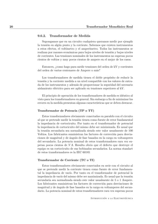 20                                          Transformador Monof´sico Real
                                                               a


     9.6.2.   Transformador de Medida
         Supongamos que en un circuito cualquiera queramos medir por ejemplo
     la tensi´n en alg´n punto y la corriente. Sabemos que existen instrumentos
             o        u
     a estos efectos, el volt´
                             ımetro y el amper´ımetro. Todos los instrumentos se
     realizan por razones econ´micas para bajos niveles de tensi´n y bajos niveles
                               o                                o
     de corrientes. Las tensiones nominales de los instrumentos no superan pocos
     cientos de voltios y muy pocos cientos de ampere en el mejor de los casos.

         Entonces, ¿como hago para medir tensiones del orden de kV y corrientes
     del orden de varios centenares de Ampere o m´s?
                                                  a

         Los transformadores de medida tienen el doble prop´sito de reducir la
                                                               o
     tensi´n y la corriente medida a un nivel compatible con los valores de entra-
          o
     da de los instrumentos y adem´s de proporcionar la seguridad del necesario
                                     a
     aislamiento el´ctrico para ser aplicado en tensiones superiores al kV.
                   e

         El principio de operaci´n de los transformadores de medida es id´ntico al
                                o                                         e
     visto para los transformadores en general. Sin embargo a ﬁn de minimizar los
     errores en la medida presentan algunas caracter´ısticas que se deben destacar.

     Transformador de Potencia (TP o TT)
         Estos transformadores obviamente conectados en paralelo con el circuito
     al que se pretende medir la tensi´n tienen como fuente de error fundamental
                                      o
     la impedancia de cortocicuito. Por tanto en el transformador de potencial
     la impedancia de cortocicuito del mismo debe ser minimizada. Es usual que
     la tensi´n secundaria sea normalizada siendo este valor usualmente de 100
             o
     Voltios. Los fabricantes suministran los factores de correcci´n para desvia-
                                                                  o
     ciones de magnitud y de ´ngulo de fase basados en la carga en voltamperes
                               a
     del secundario. La potencia nominal de estos transformadores rara vez su-
     peran pocos cientos de V A. Resulta obvio que el defecto que destruye el
     equipo es un cortocicuito de sus bobinados secundarios. La norma standart
     de estos transformadores es la IEC 60185

     Transformador de Corriente (TC o TI)
         Estos transformadores obviamente conectados en serie con el circuito al
     que se pretende medir la corriente tienen como fuente de error fundamen-
     tal la impedancia de vac´ Por tanto en el transformador de potencial la
                              ıo.
     impedancia de vac´ del mismo debe ser maximizada. Es usual que la tensi´n
                       ıo                                                     o
     secundaria sea normalizada siendo este valor usualmente de 5 o 1 Ampere.
     Los fabricantes suministran los factores de correcci´n para desviaciones de
                                                         o
     magnitud y de ´ngulo de fase basados en la carga en voltamperes del secun-
                    a
     dario. La potencia nominal de estos transformadores rara vez superan pocos

                                                          ´               ´
                                                Introduccion a la Electrotecnica
 