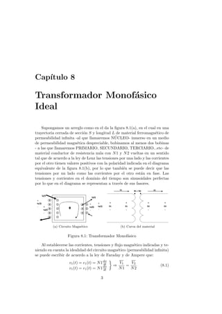 Cap´
   ıtulo 8

Transformador Monof´sico
                   a
Ideal

    Supongamos un arreglo como en el da la ﬁgura 8.1(a), en el cual en una
trayectoria cerrada de secci´n S y longitud L de material ferromagn´tico de
                             o                                         e
                                               ´
permeabilidad inﬁnita -al que llamaremos NUCLEO- inmerso en un medio
de permeabilidad magn´tica despreciable, bobinamos al menos dos bobinas
                         e
- a las que llamaremos PRIMARIO, SECUNDARIO, TERCIARIO...etc- de
material conductor de resistencia nula con N 1 y N 2 vueltas en un sentido
tal que de acuerdo a la ley de Lenz las tensiones por una lado y las corrientes
por el otro tienen valores positivos con la polaridad indicada en el diagrama
equivalente de la ﬁgura 8.1(b), por lo que tambi´n se puede decir que las
                                                    e
tensiones por un lado como las corrientes por el otro est´n en fase. Las
                                                              a
tensiones y corrientes en el dominio del tiempo son sinusoidales perfectas
por lo que en el diagrama se representan a trav´s de sus fasores.
                                                  e




          (a) Circuito Magn´tico
                           e                       (b) Curva del material

                   Figura 8.1: Transformador Monof´sico
                                                  a

    Al establecerse las corrientes, tensiones y ﬂujo magn´tico indicadas y te-
                                                         e
niendo en cuenta la idealidad del circuito magn´tico (permeabilidad inﬁnita)
                                                 e
se puede escribir de acuerdo a la ley de Faraday y de Ampere que:
                    v1 (t) = e1 (t) = N 1 dφ
                                          dt
                                                   V1   V2
                                               ⇒      =                     (8.1)
                    v1 (t) = e1 (t) = N 1 dφ
                                          dt
                                                   N1   N2

                                        3
 