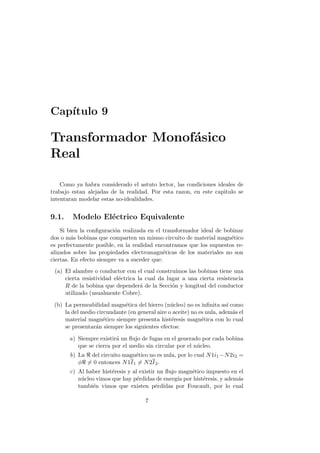 Cap´
   ıtulo 9

Transformador Monof´sico
                   a
Real

    Como ya habra considerado el astuto lector, las condiciones ideales de
trabajo estan alejadas de la realidad. Por esta razon, en este capitulo se
intentaran modelar estas no-idealidades.


9.1.    Modelo El´ctrico Equivalente
                 e
    Si bien la conﬁguraci´n realizada en el transformador ideal de bobinar
                         o
dos o m´s bobinas que comparten un mismo circuito de material magn´tico
         a                                                           e
es perfectamente posible, en la realidad encontramos que los supuestos re-
alizados sobre las propiedades electromagn´ticas de los materiales no son
                                             e
ciertas. En efecto siempre va a suceder que:
 (a) El alambre o conductor con el cual constru´  ımos las bobinas tiene una
     cierta resistividad el´ctrica la cual da lugar a una cierta resistencia
                           e
     R de la bobina que depender´ de la Secci´n y longitud del conductor
                                    a           o
     utilizado (usualmente Cobre).

 (b) La permeabilidad magn´tica del hierro (n´cleo) no es inﬁnita as´ como
                             e                  u                       ı
     la del medio circundante (en general aire o aceite) no es nula, adem´s el
                                                                          a
     material magn´tico siempre presenta hist´resis magn´tica con lo cual
                     e                          e            e
     se presentar´n siempre los siguientes efectos:
                 a

       a) Siempre existir´ un ﬂujo de fugas en el generado por cada bobina
                         a
          que se cierra por el medio sin circular por el n´cleo.
                                                          u
       b) La del circuito magn´tico no es nula, por lo cual N 1i1 −N 2i2 =
                               e
          φ = 0 entonces N 1I 1 = N 2I 2 .
       c) Al haber hist´resis y al existir un ﬂujo magn´tico impuesto en el
                       e                               e
          n´cleo vimos que hay p´rdidas de energ´ por hist´resis, y adem´s
           u                      e               ıa        e           a
          tambi´n vimos que existen p´rdidas por Foucault, por lo cual
               e                          e

                                      7
 