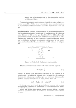 8                                                 Transformador Monof´sico Real
                                                                     a


                  siempre que se imponga un ﬂujo en el transformador existir´n
                                                                            a
                  p´rdidas en el hierro.
                    e

        Veamos como podemos tener en cuenta estos efectos reales a ﬁn de en-
    contrar un modelo el´ctrico de un transformador que se aproxime mejor a
                         e
    la realidad. Con este ﬁn consideremos los efectos anteriores uno a uno por
    vez.

    Conductores no ideales: Supongamos que en el transformador ideal de
    dos bobinados levantamos el supuesto que los conductores son de resistencia
    nula. Entonces es f´cil aceptar que el modelo el´ctrico del transformador
                       a                             e
    puede ser aproximado concentrando la resistencia del conductor de los bobi-
    nados en una resistencia Ri para cada uno de ellos permiti´ndome asumir
                                                               e
    que los bobinados resultantes no presentan resistencia por lo cual consti-
    tuyen un transformador ideal, resultando el modelo indicado en la ﬁgura
    9.1.




                   Figura 9.1: Trafo Real, Conductores con resistencia.

           El valor de esta resistencia estar´ dado por la conocida expresi´n
                                             ıa                            o

                                                       li
                                         Ri = ρ (T )                                     (9.1)
                                                       Si

    donde ρ es la resistividad del material conductor, la cual depende de la
    temperatura, l es la longitud mientras que s es la secci´n1 . El pasaje de
                                                             o
    las corrientes primarias y secundarias por esta resistencia determinan las
    p´rdidas Joule del transformador las cuales estar´n dadas por:
     e                                               a

                              R1 I1 + R2 I2 o R1 + n2 R2 I1 2
                                  2       2               2
                                                                                         (9.2)
       1
         A efectos pr´cticos, para el c´lculo operativo industrial, se suele no tener en cuenta
                     a                 a
    la dependencia de la resistencia con la temperatura En el curso, salvo indicaci´n expresa,
                                                                                    o
    no ser´ tenida en cuenta.
          a
       2
         Existen otras p´rdidas Joule llamadas p´rdidas adicionales debidas a corrientes
                         e                           e
    par´sitas en la envolvente met´lica del transformador. Estas p´rdidas suelen no tenerse
        a                           a                                 e
    en cuenta.

                                                                 ´               ´
                                                       Introduccion a la Electrotecnica
 
