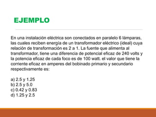 En una instalación eléctrica son conectados en paralelo 6 lámparas,
las cuales reciben energía de un transformador eléctrico (ideal) cuya
relación de transformación es 2 a 1. La fuente que alimenta al
transformador, tiene una diferencia de potencial eficaz de 240 volts y
la potencia eficaz de cada foco es de 100 watt. el valor que tiene la
corriente eficaz en amperes del bobinado primario y secundario
respectivamente es:
a) 2.5 y 1.25
b) 2.5 y 5.0
c) 0.42 y 0.83
d) 1.25 y 2.5
EJEMPLO
 