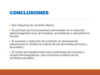 CONCLUSIONES
 Son máquinas de corriente alterna.
 Su principio de funcionamiento esta basado en la inducción
electromagnética (Ley de Faraday), aumentando o reduciendo la
tensión.
 El aumento o reducción de la tensión es directamente
proporcional al número de espiras de los devanados primario y
secundario.
 El núcleo del transformador esta conformado por laminas o
chapas ferromagnéticas, para minimizar el efecto de las
corrientes parasitas.
 