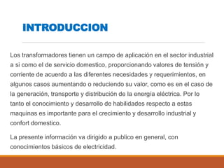 INTRODUCCION
Los transformadores tienen un campo de aplicación en el sector industrial
a si como el de servicio domestico, proporcionando valores de tensión y
corriente de acuerdo a las diferentes necesidades y requerimientos, en
algunos casos aumentando o reduciendo su valor, como es en el caso de
la generación, transporte y distribución de la energía eléctrica. Por lo
tanto el conocimiento y desarrollo de habilidades respecto a estas
maquinas es importante para el crecimiento y desarrollo industrial y
confort domestico.
La presente información va dirigido a publico en general, con
conocimientos básicos de electricidad.
 