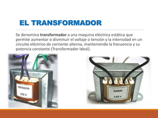 EL TRANSFORMADOR
Se denomina transformador a una maquina eléctrica estática que
permite aumentar o disminuir el voltaje o tensión y la intensidad en un
circuito eléctrico de corriente alterna, manteniendo la frecuencia y su
potencia constante (Transformador Ideal).
 