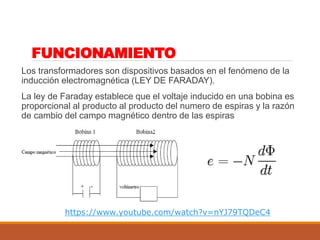 FUNCIONAMIENTO
Los transformadores son dispositivos basados en el fenómeno de la
inducción electromagnética (LEY DE FARADAY).
La ley de Faraday establece que el voltaje inducido en una bobina es
proporcional al producto al producto del numero de espiras y la razón
de cambio del campo magnético dentro de las espiras
https://www.youtube.com/watch?v=nYJ79TQDeC4
 