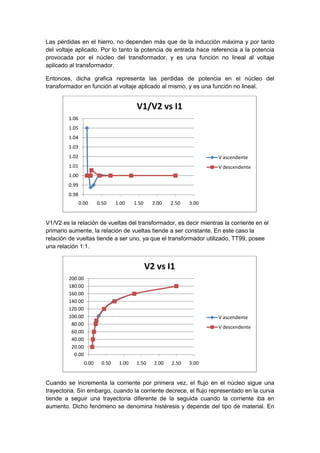 Las pérdidas en el hierro, no dependen más que de la inducción máxima y por tanto
del voltaje aplicado. Por lo tanto la potencia de entrada hace referencia a la potencia
provocada por el núcleo del transformador, y es una función no lineal al voltaje
aplicado al transformador.
Entonces, dicha grafica representa las perdidas de potencia en el núcleo del
transformador en función al voltaje aplicado al mismo, y es una función no lineal.
V1/V2 es la relación de vueltas del transformador, es decir mientras la corriente en el
primario aumente, la relación de vueltas tiende a ser constante. En este caso la
relación de vueltas tiende a ser uno, ya que el transformador utilizado, TT99, posee
una relación 1:1.
Cuando se incrementa la corriente por primera vez, el flujo en el núcleo sigue una
trayectoria. Sin embargo, cuando la corriente decrece, el flujo representado en la curva
tiende a seguir una trayectoria diferente de la seguida cuando la corriente iba en
aumento. Dicho fenómeno se denomina histéresis y depende del tipo de material. En
0.98
0.99
1.00
1.01
1.02
1.03
1.04
1.05
1.06
0.00 0.50 1.00 1.50 2.00 2.50 3.00
V1/V2 vs I1
V ascendente
V descendente
0.00
20.00
40.00
60.00
80.00
100.00
120.00
140.00
160.00
180.00
200.00
0.00 0.50 1.00 1.50 2.00 2.50 3.00
V2 vs I1
V ascendente
V descendente
 