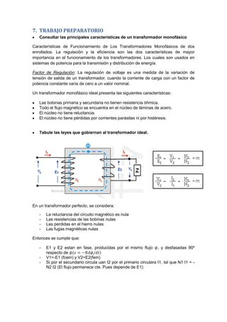 7. TRABAJO PREPARATORIO
Consultar las principales características de un transformador monofásico
Características de Funcionamiento de Los Transformadores Monofásicos de dos
enrollados. La regulación y la eficiencia son las dos características de mayor
importancia en el funcionamiento de los transformadores. Los cuales son usados en
sistemas de potencia para la transmisión y distribución de energía.
Factor de Regulación: La regulación de voltaje es una medida de la variación de
tensión de salida de un transformador, cuando la corriente de carga con un factor de
potencia constante varía de cero a un valor nominal.
Un transformador monofásico ideal presenta las siguientes características:
Las bobinas primaria y secundaria no tienen resistencia óhmica.
Todo el flujo magnético se encuentra en el núcleo de láminas de acero.
El núcleo no tiene reluctancia.
El núcleo no tiene pérdidas por corrientes parásitas ni por histéresis.
Tabule las leyes que gobiernan al transformador ideal.
En un transformador perfecto, se considera:
- La reluctancia del circuito magnético es nula
- Las resistencias de las bobinas nulas
- Las perdidas en el hierro nulas
- Las fugas magnéticas nulas
Entonces se cumple que:
- E1 y E2 estan en fase, producidas por el mismo flujo , y desfasadas 90º
respecto de
- V1=-E1 (fcem) y V2=E2(fem)
- Si por el secundario circula uan I2 por el primario circulara I1, tal que N1 I1 = -
N2 I2 (El flujo permanece cte. Pues depende de E1)
 