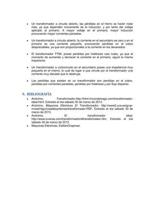 Un transformador a circuito abierto, las pérdidas en el hierro se harán notar
más, ya que dependen únicamente de la inducción, y por tanto del voltaje
aplicado al primario. A mayor voltaje en el primario, mayor inducción
provocando mayor corrientes parasitas.
Un transformador a circuito abierto, la corriente en el secundario es cero y en el
primario es una corriente pequeña, provocando perdidas en el cobre
despreciables, ya que son proporcionales a la corriente en los devanados.
El transformador TT99, posee perdidas por histéresis casi nulas, ya que al
momento de aumentar y decrecer la corriente en el primario, siguió la misma
trayectoria.
Un transformador a cortocircuito en el secundario posee una impedancia muy
pequeña en el mismo, lo cual da lugar a que circule por el transformador una
corriente muy elevada que lo destruya.
Las perdidas que existen en un transformador son perdidas en el cobre,
perdidas por corrientes parasitas, perdidas por histéresis y por flujo disperso.
9. BIBLIOGRAFÍA
Anónimo, Transformador,http://html.rincondelvago.com/transformador-
ideal.html, Extraído el día sábado 30 de marzo de 2013.
Anónimo, Maquinas Eléctricas El Transformador, http://www2.uca.es/grup-
invest/ntgc/crealabcp/temas/transformador.PDF, Extraído el día sábado 30 de
marzo de 2013.
Anónimo, El transformador ideal,
http://www.tuveras.com/transformador/eltransformador.htm, Extraído el día
sábado 30 de marzo de 2013.
Maquinas Eléctricas, EstifanChapman
 