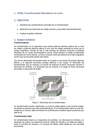 1. TEMA: Transformador Monofásico en vacío.
2. OBJETIVOS
Identificar las características nominales de un transformador.
Determinar las relaciones de voltaje primario y secundario del transformador.
Analizar la grafica obtenida.
3. MARCO TEÓRICO
Transformadores
Un transformador es un dispositivo que cambia potencia eléctrica alterna de un nivel
de voltaje a potencia eléctrica alterna a otro nivel de voltaje mediante la acción de un
campo magnético. Consta de dos o más bobinas de alambre conductor enrolladas
alrededor de un núcleo ferromagnético común. Estas bobinas no están (usualmente)
conectadas en forma directa. La única conexión entre las bobinas es el flujo magnético
común que se encuentra dentro del núcleo.
Uno de los devanados del transformador se conecta a una fuente de energía eléctrica
alterna y el segundo suministra energía eléctrica a las cargas. El devanado del
transformador que se conecta a la fuente de potencia se llama devanado primario o
devanado de entrada, y el devanado que se conecta a la carga se llama devanado
secundario o devanado de salida.
Figura 1. Elementos de un transformador.
Un transformador cambia, idealmente, un nivel de voltaje alterno a otro nivel de voltaje
sin afectar la potencia que esta suministrándose. Si un transformador eleva el nivel de
voltaje de un circuito, debe suministrar la corriente para mantener igual la potencia que
sale de él.
Transformador Ideal
Un transformador ideal es un dispositivo sin perdidas, con devanado de entrada y un
devanado de salida. Las relaciones entre el voltaje de entrada y el voltaje de salida, y
entre la corriente de entrada y la corriente de salida, están dadas por dos sencillas
ecuaciones.
 