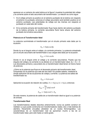 aparecen en un extremo de cada bobina en la figura1 muestran la polaridad del voltaje
y la corriente sobre el lado secundario del transformador. La relación es como sigue:
1. Si el voltaje primario es positivo en el extremo punteado de la bobina con respecto
al extremo no punteado, entonces el voltaje secundario será también positivo en el
extremo punteado. Las polaridades de voltaje son las mismas con respecto al
punteado en cada lado del núcleo.
2. Si la corriente primaria del transformador fluye hacia dentro del extremo punteado
de la bobina primaria, la corriente secundaria fluirá hacía afuera del extremo
punteado de la bobina secundaria.
Potencia en el Transformador Ideal
La potencia suministrada al transformador por el circuito primario esta dada por la
ecuación:
Donde es el ángulo entre el voltaje y la corriente primarios. La potencia siniestrada
por el circuito secundario del transformador a sus cargas esta dada por la ecuación:
Donde es el ángulo entre el voltaje y la corriente secundarios. Puesto que los
ángulos del voltaje y la corriente no se afectan en un transformador ideal, .
Los devanados primario y secundario de un transformador ideal tienen el mismo factor
de potencia.
¿Cómo es la potencia que fluye en el devanado primario del transformador ideal,
comparada con la potencia que sale del otro lado? Es posible saberlo, mediante la
simple aplicación de las ecuaciones de voltaje y corriente. La potencia de salida del
transformador es:
Aplicando la ecuación de relación de vueltas, y ; entonces
De esta manera, la potencia de salida de un transformador ideal es igual a su potencia
de entrada.
Transformador Real
Los transformadores ideales descritos anteriormente, nunca se podrán construir en
realidad. Lo que puede construirse son transformadores reales; dos o más bobinas de
alambre, físicamente envueltas alrededor de un núcleo ferromagnético. Las
características de un transformador real se aproximan mucho a las de un
transformador ideal, pero sólo hasta un cierto grado.
 