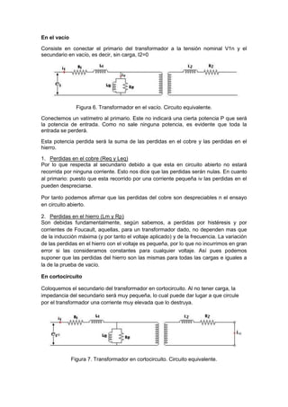 En el vacío
Consiste en conectar el primario del transformador a la tensión nominal V1n y el
secundario en vacío, es decir, sin carga, I2=0
Figura 6. Transformador en el vacío. Circuito equivalente.
Conectemos un vatímetro al primario. Este no indicará una cierta potencia P que será
la potencia de entrada. Como no sale ninguna potencia, es evidente que toda la
entrada se perderá.
Esta potencia perdida será la suma de las perdidas en el cobre y las perdidas en el
hierro.
1. Perdidas en el cobre (Req y Leq)
Por lo que respecta al secundario debido a que esta en circuito abierto no estará
recorrida por ninguna corriente. Esto nos dice que las perdidas serán nulas. En cuanto
al primario: puesto que esta recorrido por una corriente pequeña iv las perdidas en el
pueden despreciarse.
Por tanto podemos afirmar que las perdidas del cobre son despreciables n el ensayo
en circuito abierto.
2. Perdidas en el hierro (Lm y Rp)
Son debidas fundamentalmente, según sabemos, a perdidas por histéresis y por
corrientes de Foucault, aquellas, para un transformador dado, no dependen mas que
de la inducción máxima (y por tanto el voltaje aplicado) y de la frecuencia. La variación
de las perdidas en el hierro con el voltaje es pequeña, por lo que no incurrimos en gran
error si las consideramos constantes para cualquier voltaje. Así pues podemos
suponer que las perdidas del hierro son las mismas para todas las cargas e iguales a
la de la prueba de vacío.
En cortocircuito
Coloquemos el secundario del transformador en cortocircuito. Al no tener carga, la
impedancia del secundario será muy pequeña, lo cual puede dar lugar a que circule
por el transformador una corriente muy elevada que lo destruya.
Figura 7. Transformador en cortocircuito. Circuito equivalente.
 