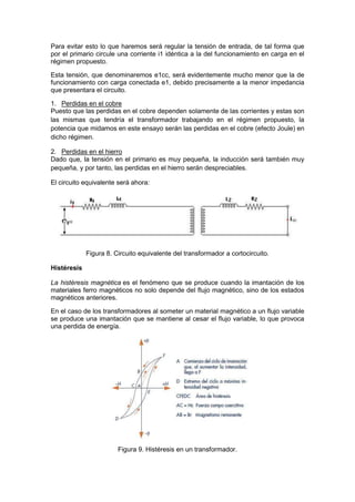 Para evitar esto lo que haremos será regular la tensión de entrada, de tal forma que
por el primario circule una corriente i1 idéntica a la del funcionamiento en carga en el
régimen propuesto.
Esta tensión, que denominaremos e1cc, será evidentemente mucho menor que la de
funcionamiento con carga conectada e1, debido precisamente a la menor impedancia
que presentara el circuito.
1. Perdidas en el cobre
Puesto que las perdidas en el cobre dependen solamente de las corrientes y estas son
las mismas que tendría el transformador trabajando en el régimen propuesto, la
potencia que midamos en este ensayo serán las perdidas en el cobre (efecto Joule) en
dicho régimen.
2. Perdidas en el hierro
Dado que, la tensión en el primario es muy pequeña, la inducción será también muy
pequeña, y por tanto, las perdidas en el hierro serán despreciables.
El circuito equivalente será ahora:
Figura 8. Circuito equivalente del transformador a cortocircuito.
Histéresis
La histéresis magnética es el fenómeno que se produce cuando la imantación de los
materiales ferro magnéticos no solo depende del flujo magnético, sino de los estados
magnéticos anteriores.
En el caso de los transformadores al someter un material magnético a un flujo variable
se produce una imantación que se mantiene al cesar el flujo variable, lo que provoca
una perdida de energía.
Figura 9. Histéresis en un transformador.
 