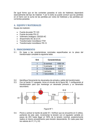 De igual forma que en las corrientes parasitas el ciclo de histéresis dependerá
esencialmente del tipo de material. Y por lo tanto se puede concluir que las perdidas
en el hierro son la suma de las perdidas por ciclos de histéresis y las perdidas por
corrientes parasitas
4. EQUIPO Y MATERIALES
Equipo de medición:
Fuente de poder TF-123
Fuente de poder PS-12
Voltímetro analógico 120/220 AC
Amperímetro AC de 2.5 A
Transformador monofásico TT91
Transformador monofásico TR-13
5. PROCEDIMIENTO
5.1. En base a las características nominales especificadas en la placa del
transformador complete la siguiente tabla:
Ord Características
1 S nominal 1000 VA
2 V primaria 110 V
3 V secundaria 4x55 V
4 I primaria 8,6 A
5 I secundaria 8,6 A
5.2. Identifique físicamente los devanados de entrada y salida del transformador.
5.3. Con la fuente V1 apagada. Arme el circuito de la figura N0. 1 configurando al
transformador para que mantenga un devanado primario y un devanado
secundario.
Figura Nº 1
5.4. Previo a activar la fuente de poder E1. Verificar que se encuentre en 0 voltios,
partiendo de este valor, incrementar la tensión con el regulador variable en
pasos de 20V hasta llegar al 150% de la tensión nominal, posteriormente
realice el mismo procedimiento para tensión descendente. En cada paso leer
los valores de V1, I1 y V2.
 