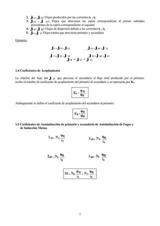 3
2. ϕϕ11 , ϕϕ22: Flujos producidos por las corrientes i1 , i2
3. ϕϕ12 , ϕϕ 21: Flujos que atraviesan las espira correspondiente al primer subíndice
procedentes de la espira correspondiente al segundo
4. ϕϕd1 , ϕϕ d2: Flujos de dispersión debido a las corrientes i1 , i2
5. ϕϕ1 , ϕϕ 2: Flujos totales que atraviesan primario y secundario
Entonces:
ϕϕ1 = ϕϕ11 + ϕϕ12 ϕϕ11 = ϕϕd1 + ϕϕ 21
ϕϕ 2 = ϕϕ22 + ϕϕ 21 ϕϕ22 = ϕϕ d2 + ϕϕ12
ϕϕM = ϕϕ12 + ϕϕ 21
1.4 Coeficientes de Acoplamiento
La relación del flujo útil ϕϕ 21 que atraviesa el secundario al flujo total producido por el primario
recibe el nombre de coeficiente de acoplamiento del primario al secundario y se representa por K1.
Análogamente se define el coeficiente de acoplamiento del secundario al primario:
1.5 Coeficientes de Autoinducción de primario y secundario de Autoinducción de Fugas y
de Inducción Mutua
 