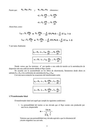 5
Puesto que: y obtenemos :
Ahora bien, como:
Y por tanto, finalmente:
Donde vemos que las tensiones e’ son iguales a una caída de tensión en la autoinducción de
dispersión más una caída de tensión debida al flujo común.
De acuerdo con lo acostumbrado en los libros de electrotecnia, llamaremos desde ahora en
adelante L1 y L2 a los coeficientes de autoinducción Ld1 y Ld2.
Con esta nueva notación las ecuaciones del transformador serán:
1.7Transformador Ideal
El transformador ideal será aquél que cumpla las siguientes condiciones:
1. La permeabilidad del núcleo es tan elevada que el flujo común esta producido por
una f.m.m. despreciable
Notemos que una permeabilidad muy elevada equivale a que la reluctancia del
circuito magnético sea casi nula.
 