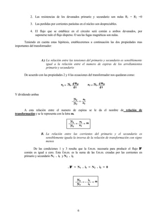 6
2. Las resistencias de los devanados primario y secundario son nulas R1 = R2 =0
3. Las perdidas por corrientes parásitas en el núcleo son despreciables.
4. El flujo que se establece en el circuito será común a ambos devanados, por
suponerse nulo el flujo disperso. O sea las fugas magnéticas son nulas.
Teniendo en cuenta estas hipótesis, estableceremos a continuación las dos propiedades mas
importantes del transformador:
A.) La relación entre las tensiones del primario y secundario es sensiblemente
igual a la relación entre el numero de espiras de los arrollamientos
primario y secundario
De acuerdo con las propiedades 2 y 4 las ecuaciones del transformador nos quedaran como:
Y dividiendo ambas
A esta relación entre el numero de espiras se le da el nombre de relación de
transformación y se le representa con la letra m.
B. La relación entre las corrientes del primario y el secundario es
sensiblemente iguala la inversa de la relación de transformación con signo
menos
De las condiciones 1 y 3 resulta que la f.m.m. necesaria para producir el flujo ΦΦ
común es igual a cero. Esta f.m.m. es la suma de las f.m.m. creadas por las corrientes en
primario y secundario N1 . i1 y N2 . i2
ℜ . ΦΦ = N1 . i1 = N2 . i2 = 0
 