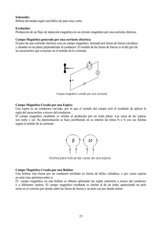 23
Solenoide:
Bobina devanada según una hélice de paso muy corto.
Excitación:
Producción de un flujo de inducción magnética en un circuito magnético por una corriente eléctrica.
Campo Magnético generado por una corriente eléctrica:
El paso de una corriente eléctrica crea un campo magnético, formado por líneas de fuerza circulares
y situadas en un plano perpendicular al conductor. El sentido de las líneas de fuerza es el del giro de
un sacacorchos que avanzase en el sentido de la corriente.
Campo Magnético Creado por una Espira:
Una espira es un conductor curvado, por lo que el sentido del campo será el resultado de aplicar la
regla del sacacorchos a trozos del conductor.
El campo magnético resultante es similar al producido por un imán plano. Las caras de las espiras
son norte y sur. Su determinación se hace escribiendo en su interior las letras N o S con sus flechas
según el sentido de la corriente.
Campo Magnético Creado por una Bobina:
Una bobina esta forma por un conductor arrollado en forma de hélice cilíndrica, o por varias espiras
en serie muy próximas entre si.
El campo magnético en una bobina se obtiene aplicando las reglas anteriores a trozos del conductor
o a diferentes espiras. El campo magnético resultante es similar al de un imán, apareciendo un polo
norte en el extremo por donde salen las líneas de fuerza y un polo sur por donde entran
 