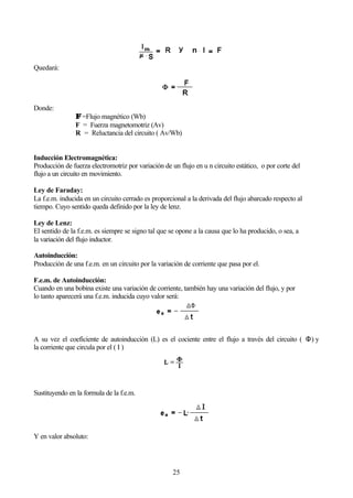25
Quedará:
Donde:
ΦΦ =Flujo magnético (Wb)
F = Fuerza magnetomotriz (Av)
R = Reluctancia del circuito ( Av/Wb)
Inducción Electromagnética:
Producción de fuerza electromotriz por variación de un flujo en u n circuito estático, o por corte del
flujo a un circuito en movimiento.
Ley de Faraday:
La f.e.m. inducida en un circuito cerrado es proporcional a la derivada del flujo abarcado respecto al
tiempo. Cuyo sentido queda definido por la ley de lenz.
Ley de Lenz:
El sentido de la f.e.m. es siempre se signo tal que se opone a la causa que lo ha producido, o sea, a
la variación del flujo inductor.
Autoinducción:
Producción de una f.e.m. en un circuito por la variación de corriente que pasa por el.
F.e.m. de Autoinducción:
Cuando en una bobina existe una variación de corriente, también hay una variación del flujo, y por
lo tanto aparecerá una f.e.m. inducida cuyo valor será:
A su vez el coeficiente de autoinducción (L) es el cociente entre el flujo a través del circuito ( Φ) y
la corriente que circula por el ( I )
Sustituyendo en la formula de la f.e.m.
Y en valor absoluto:
 
