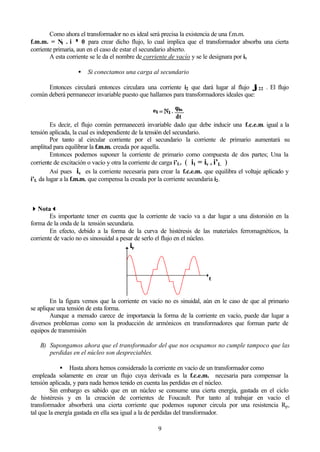 9
Como ahora el transformador no es ideal será precisa la existencia de una f.m.m.
f.m.m. = N1 . i ≠≠ 0 para crear dicho flujo, lo cual implica que el transformador absorba una cierta
corriente primaria, aun en el caso de estar el secundario abierto.
A esta corriente se le da el nombre de corriente de vacío y se le designara por iv
• Si conectamos una carga al secundario
Entonces circulará entonces circulara una corriente i2 que dará lugar al flujo ϕϕ22 . El flujo
común deberá permanecer invariable puesto que hallamos para transformadores ideales que:
Es decir, el flujo común permanecerá invariable dado que debe inducir una f.c.e.m. igual a la
tensión aplicada, la cual es independiente de la tensión del secundario.
Por tanto al circular corriente por el secundario la corriente de primario aumentará su
amplitud para equilibrar la f.m.m. creada por aquella.
Entonces podemos suponer la corriente de primario como compuesta de dos partes; Una la
corriente de excitación o vacío y otra la corriente de carga i’L. ( i1 = iv + i’L )
Así pues iv es la corriente necesaria para crear la f.c.e.m. que equilibra el voltaje aplicado y
i’L da lugar a la f.m.m. que compensa la creada por la corriente secundaria i2.
44Nota33
Es importante tener en cuenta que la corriente de vacío va a dar lugar a una distorsión en la
forma de la onda de la tensión secundaria.
En efecto, debido a la forma de la curva de histéresis de las materiales ferromagnéticos, la
corriente de vacío no es sinosuidal a pesar de serlo el flujo en el núcleo.
En la figura vemos que la corriente en vacío no es sinuidal, aún en le caso de que al primario
se aplique una tensión de esta forma.
Aunque a menudo carece de importancia la forma de la corriente en vacío, puede dar lugar a
diversos problemas como son la producción de armónicos en transformadores que forman parte de
equipos de transmisión
B) Supongamos ahora que el transformador del que nos ocupamos no cumple tampoco que las
perdidas en el núcleo son despreciables.
• Hasta ahora hemos considerado la corriente en vacío de un transformador como
empleada solamente en crear un flujo cuya derivada es la f.c.e.m. necesaria para compensar la
tensión aplicada, y para nada hemos tenido en cuenta las perdidas en el núcleo.
Sin embargo es sabido que en un núcleo se consume una cierta energía, gastada en el ciclo
de histéresis y en la creación de corrientes de Foucault. Por tanto al trabajar en vacío el
transformador absorberá una cierta corriente que podemos suponer circula por una resistencia Rp,
tal que la energía gastada en ella sea igual a la de perdidas del transformador.
 