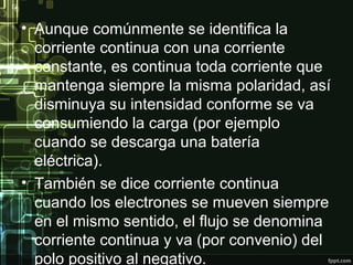 • Aunque comúnmente se identifica la
corriente continua con una corriente
constante, es continua toda corriente que
mantenga siempre la misma polaridad, así
disminuya su intensidad conforme se va
consumiendo la carga (por ejemplo
cuando se descarga una batería
eléctrica).
• También se dice corriente continua
cuando los electrones se mueven siempre
en el mismo sentido, el flujo se denomina
corriente continua y va (por convenio) del
polo positivo al negativo.
 
