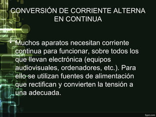 CONVERSIÓN DE CORRIENTE ALTERNA
EN CONTINUA
• Muchos aparatos necesitan corriente
continua para funcionar, sobre todos los
que llevan electrónica (equipos
audiovisuales, ordenadores, etc.). Para
ello se utilizan fuentes de alimentación
que rectifican y convierten la tensión a
una adecuada.
 