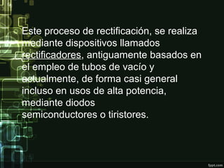 Este proceso de rectificación, se realiza
mediante dispositivos llamados
rectificadores, antiguamente basados en
el empleo de tubos de vacío y
actualmente, de forma casi general
incluso en usos de alta potencia,
mediante diodos
semiconductores o tiristores.
 