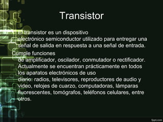 Transistor
• El transistor es un dispositivo
electrónico semiconductor utilizado para entregar una
señal de salida en respuesta a una señal de entrada.
Cumple funciones
de amplificador, oscilador, conmutador o rectificador.
Actualmente se encuentran prácticamente en todos
los aparatos electrónicos de uso
diario: radios, televisores, reproductores de audio y
video, relojes de cuarzo, computadoras, lámparas
fluorescentes, tomógrafos, teléfonos celulares, entre
otros.
 