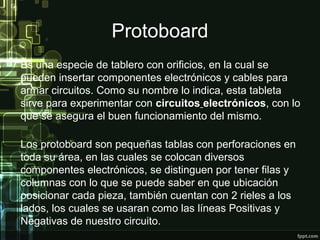 Protoboard
Es una especie de tablero con orificios, en la cual se
pueden insertar componentes electrónicos y cables para
armar circuitos. Como su nombre lo indica, esta tableta
sirve para experimentar con circuitos electrónicos, con lo
que se asegura el buen funcionamiento del mismo.
Los protoboard son pequeñas tablas con perforaciones en
toda su área, en las cuales se colocan diversos
componentes electrónicos, se distinguen por tener filas y
columnas con lo que se puede saber en que ubicación
posicionar cada pieza, también cuentan con 2 rieles a los
lados, los cuales se usaran como las líneas Positivas y
Negativas de nuestro circuito.
 