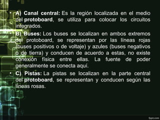 • A) Canal central: Es la región localizada en el medio
del protoboard, se utiliza para colocar los circuitos
integrados.
• B) Buses: Los buses se localizan en ambos extremos
del protoboard, se representan por las líneas rojas
(buses positivos o de voltaje) y azules (buses negativos
o de tierra) y conducen de acuerdo a estas, no existe
conexión física entre ellas. La fuente de poder
generalmente se conecta aquí.
• C) Pistas: La pistas se localizan en la parte central
del protoboard, se representan y conducen según las
líneas rosas.
 