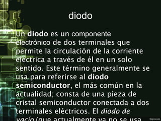 diodo
• Un diodo es un componente
electrónico de dos terminales que
permite la circulación de la corriente
eléctrica a través de él en un solo
sentido. Este término generalmente se
usa para referirse al diodo
semiconductor, el más común en la
actualidad; consta de una pieza de
cristal semiconductor conectada a dos
terminales eléctricos. El diodo de
 